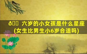 🐠 六岁的小女孩是什么星座(女生比男生小6岁合适吗)